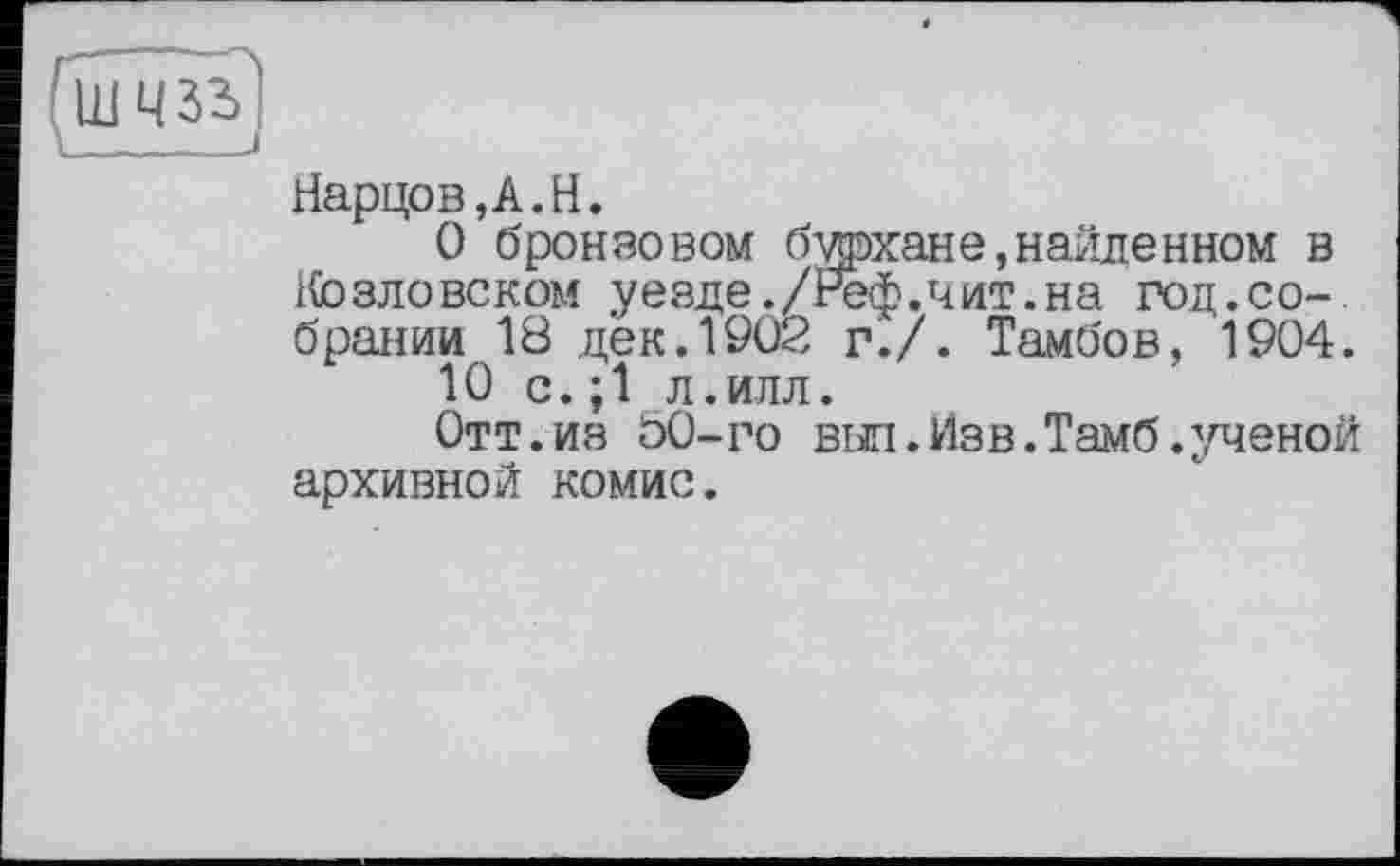 ﻿Нарцов,А.Н.
О бронзовом бархане,найдеином в Козлевеком уезде./Реф.чит.на год.собрании 18 дек.1902 г./. Тамбов, 1904.
10 с.;1 л.илл.
Отт.из 00-го выл.Изв.Тамб.ученой архивной комис.